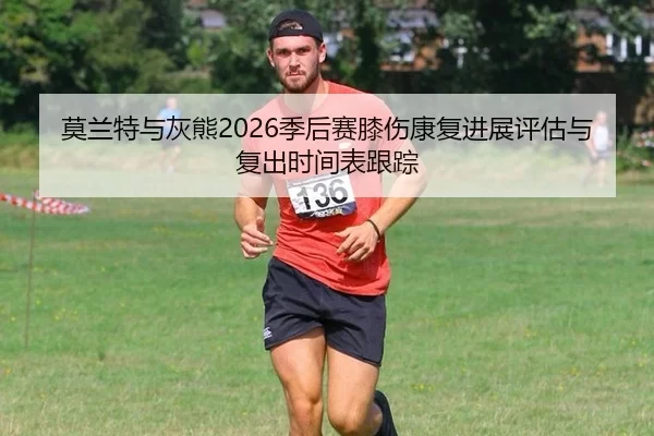 莫兰特与灰熊2026季后赛膝伤康复进展评估与复出时间表跟踪
